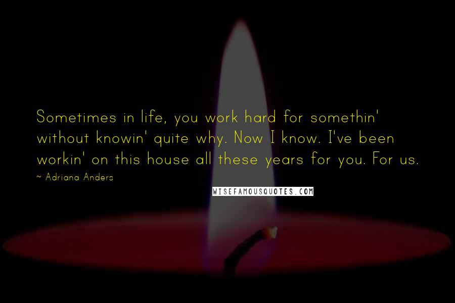 Adriana Anders Quotes: Sometimes in life, you work hard for somethin' without knowin' quite why. Now I know. I've been workin' on this house all these years for you. For us.