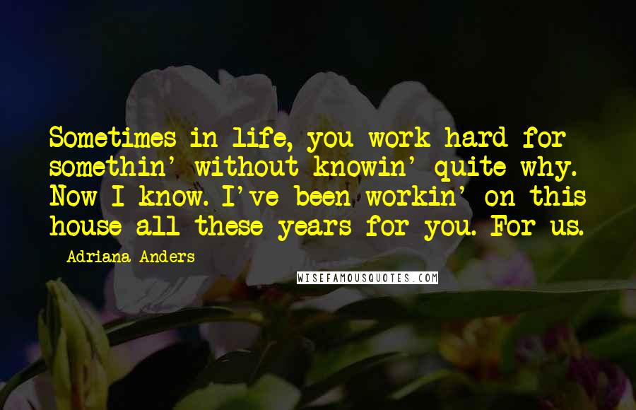 Adriana Anders Quotes: Sometimes in life, you work hard for somethin' without knowin' quite why. Now I know. I've been workin' on this house all these years for you. For us.