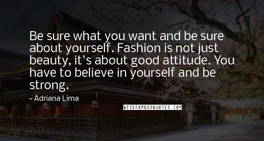 Adriana Lima Quotes: Be sure what you want and be sure about yourself. Fashion is not just beauty, it's about good attitude. You have to believe in yourself and be strong.