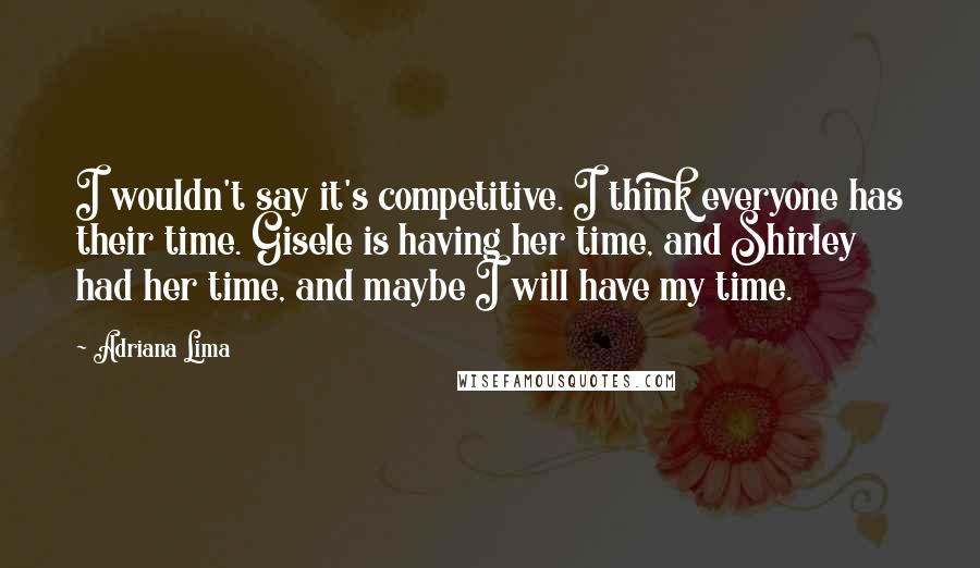 Adriana Lima Quotes: I wouldn't say it's competitive. I think everyone has their time. Gisele is having her time, and Shirley had her time, and maybe I will have my time.