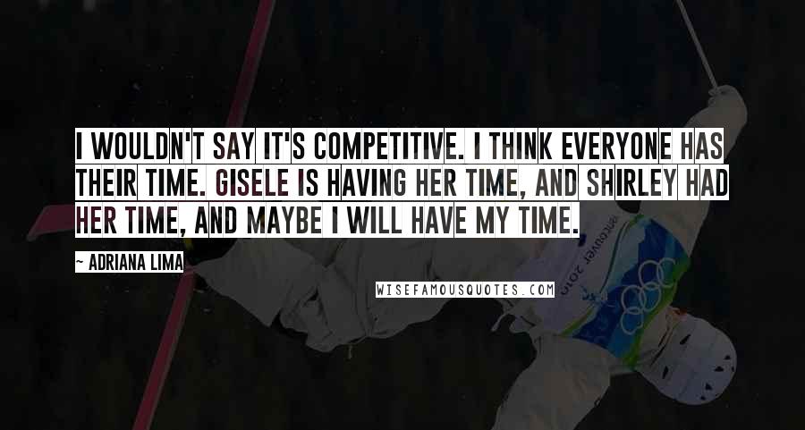 Adriana Lima Quotes: I wouldn't say it's competitive. I think everyone has their time. Gisele is having her time, and Shirley had her time, and maybe I will have my time.