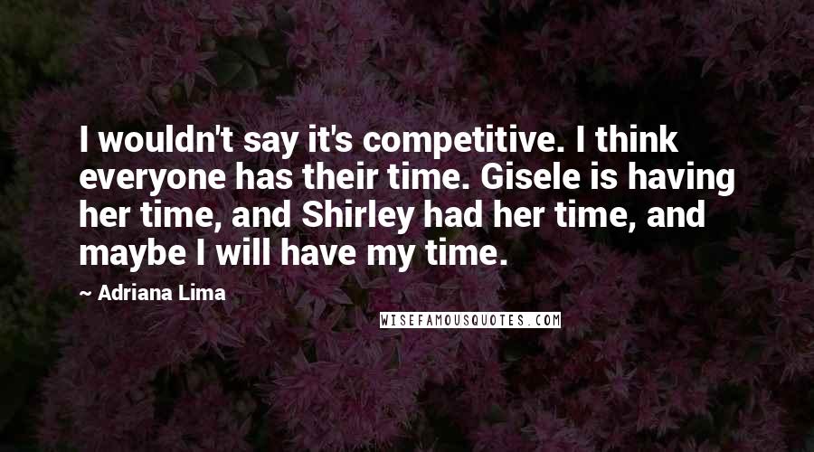 Adriana Lima Quotes: I wouldn't say it's competitive. I think everyone has their time. Gisele is having her time, and Shirley had her time, and maybe I will have my time.