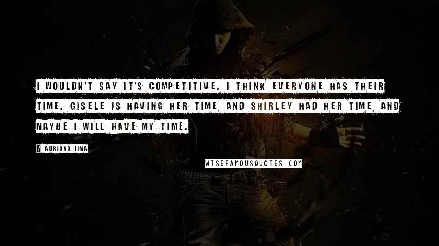 Adriana Lima Quotes: I wouldn't say it's competitive. I think everyone has their time. Gisele is having her time, and Shirley had her time, and maybe I will have my time.