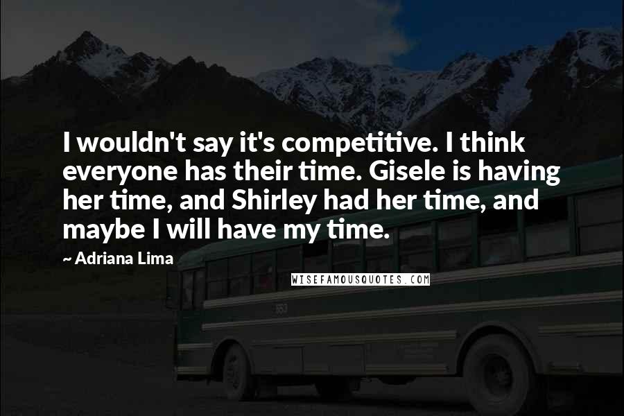 Adriana Lima Quotes: I wouldn't say it's competitive. I think everyone has their time. Gisele is having her time, and Shirley had her time, and maybe I will have my time.