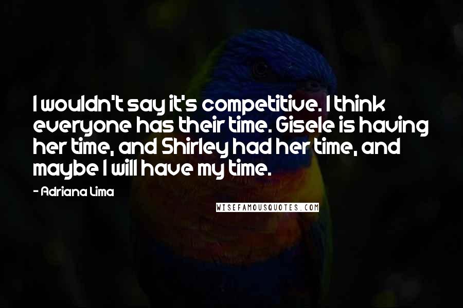 Adriana Lima Quotes: I wouldn't say it's competitive. I think everyone has their time. Gisele is having her time, and Shirley had her time, and maybe I will have my time.