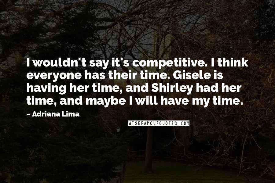 Adriana Lima Quotes: I wouldn't say it's competitive. I think everyone has their time. Gisele is having her time, and Shirley had her time, and maybe I will have my time.