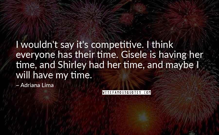 Adriana Lima Quotes: I wouldn't say it's competitive. I think everyone has their time. Gisele is having her time, and Shirley had her time, and maybe I will have my time.