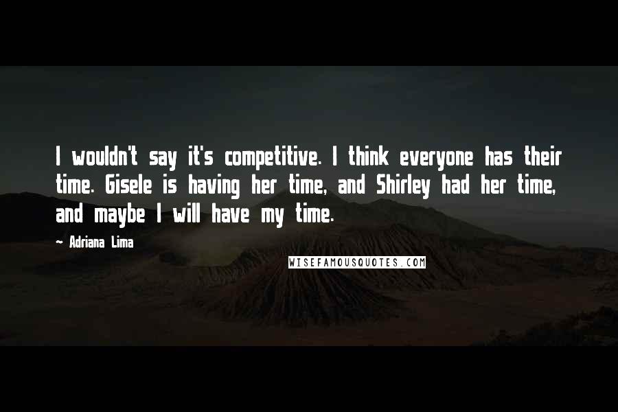 Adriana Lima Quotes: I wouldn't say it's competitive. I think everyone has their time. Gisele is having her time, and Shirley had her time, and maybe I will have my time.