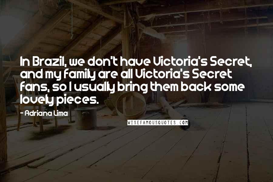 Adriana Lima Quotes: In Brazil, we don't have Victoria's Secret, and my family are all Victoria's Secret fans, so I usually bring them back some lovely pieces.