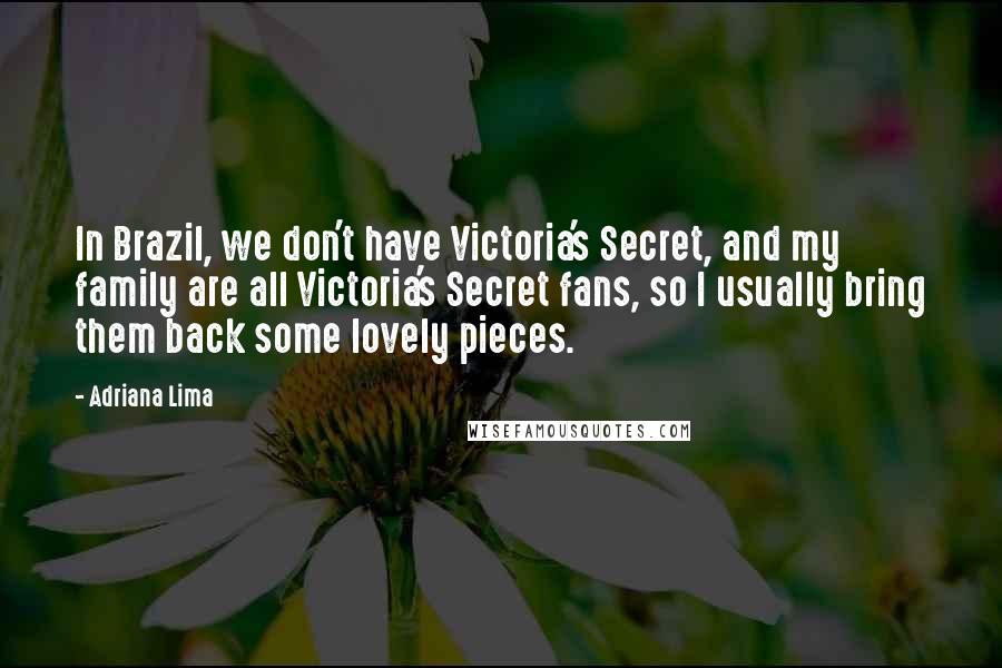 Adriana Lima Quotes: In Brazil, we don't have Victoria's Secret, and my family are all Victoria's Secret fans, so I usually bring them back some lovely pieces.