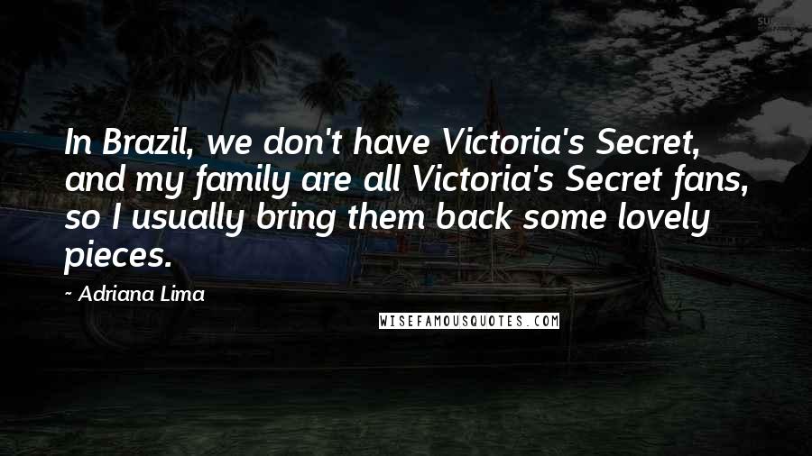 Adriana Lima Quotes: In Brazil, we don't have Victoria's Secret, and my family are all Victoria's Secret fans, so I usually bring them back some lovely pieces.