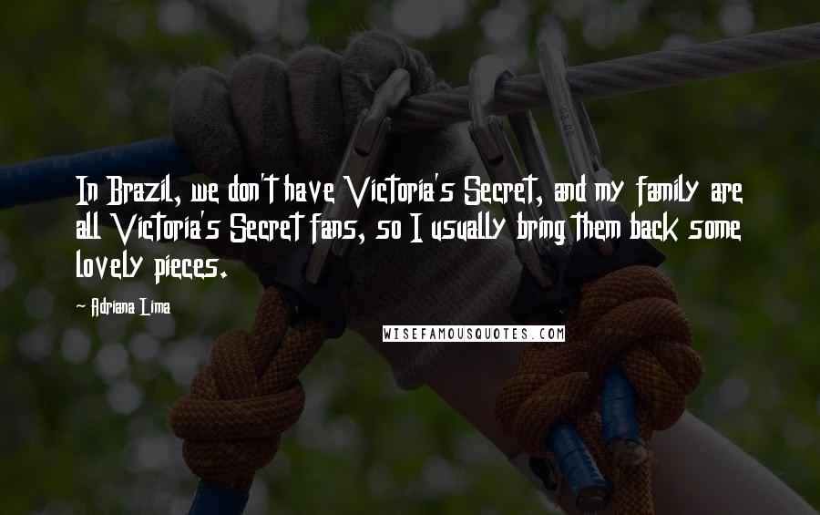 Adriana Lima Quotes: In Brazil, we don't have Victoria's Secret, and my family are all Victoria's Secret fans, so I usually bring them back some lovely pieces.