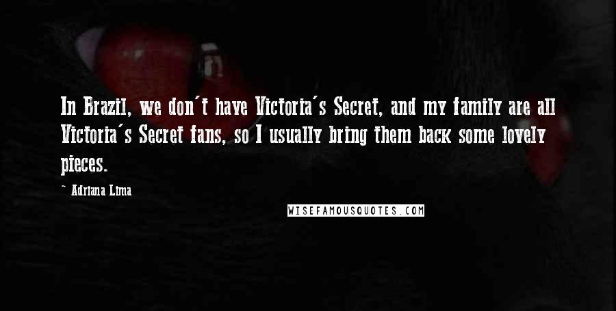 Adriana Lima Quotes: In Brazil, we don't have Victoria's Secret, and my family are all Victoria's Secret fans, so I usually bring them back some lovely pieces.