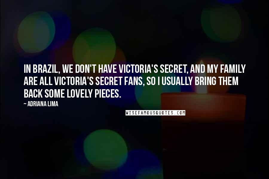 Adriana Lima Quotes: In Brazil, we don't have Victoria's Secret, and my family are all Victoria's Secret fans, so I usually bring them back some lovely pieces.