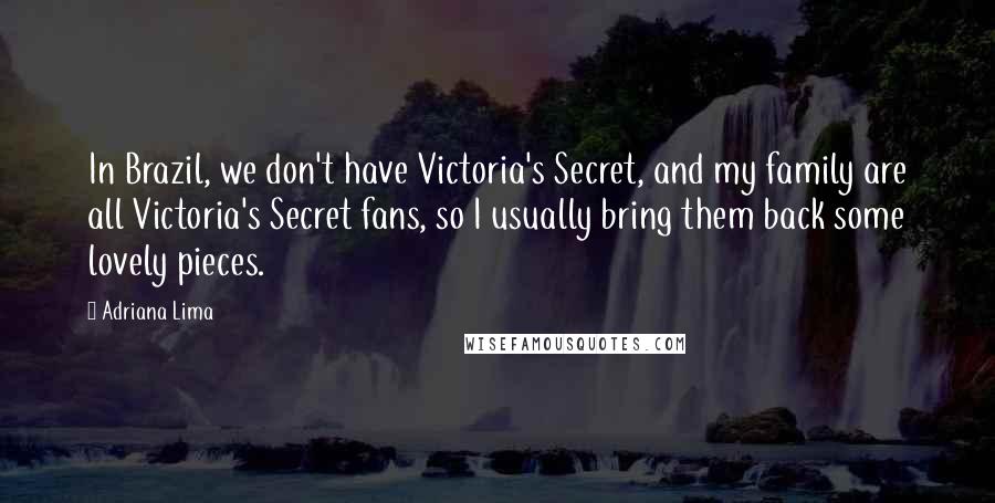 Adriana Lima Quotes: In Brazil, we don't have Victoria's Secret, and my family are all Victoria's Secret fans, so I usually bring them back some lovely pieces.