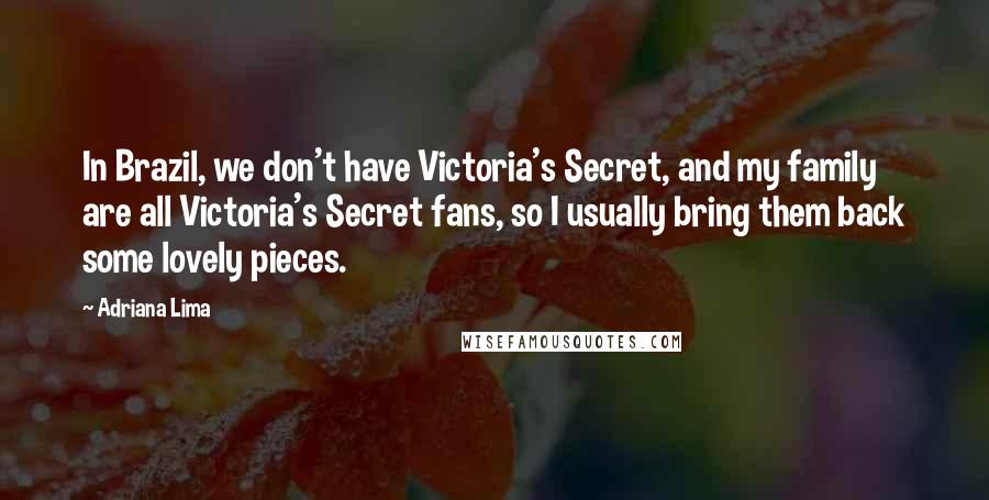 Adriana Lima Quotes: In Brazil, we don't have Victoria's Secret, and my family are all Victoria's Secret fans, so I usually bring them back some lovely pieces.