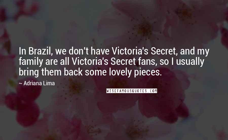 Adriana Lima Quotes: In Brazil, we don't have Victoria's Secret, and my family are all Victoria's Secret fans, so I usually bring them back some lovely pieces.