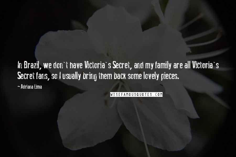 Adriana Lima Quotes: In Brazil, we don't have Victoria's Secret, and my family are all Victoria's Secret fans, so I usually bring them back some lovely pieces.