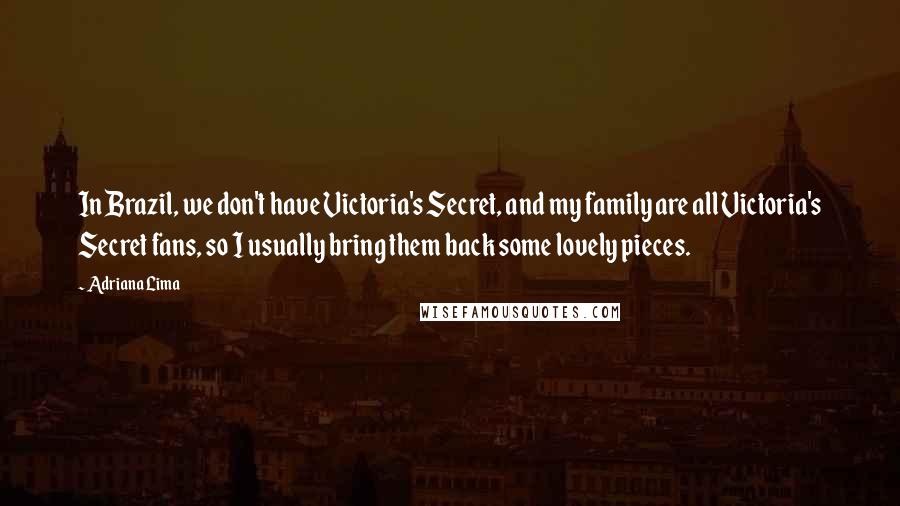 Adriana Lima Quotes: In Brazil, we don't have Victoria's Secret, and my family are all Victoria's Secret fans, so I usually bring them back some lovely pieces.