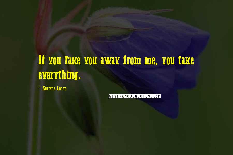 Adriana Locke Quotes: If you take you away from me, you take everything.