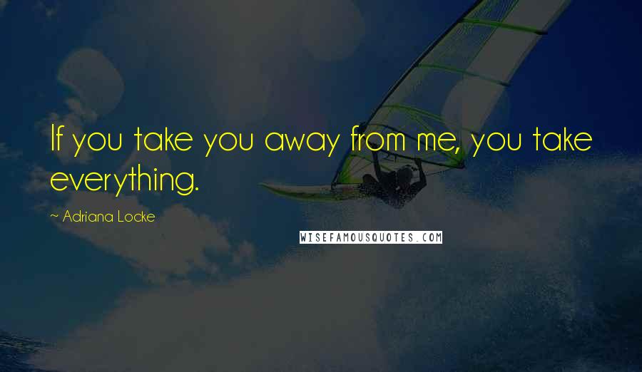 Adriana Locke Quotes: If you take you away from me, you take everything.