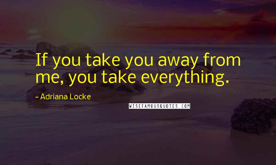 Adriana Locke Quotes: If you take you away from me, you take everything.