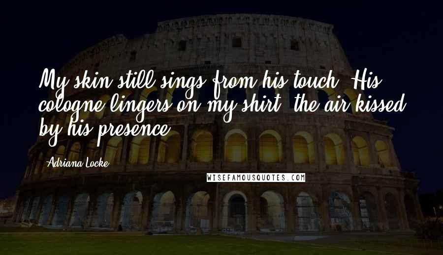 Adriana Locke Quotes: My skin still sings from his touch. His cologne lingers on my shirt, the air kissed by his presence.