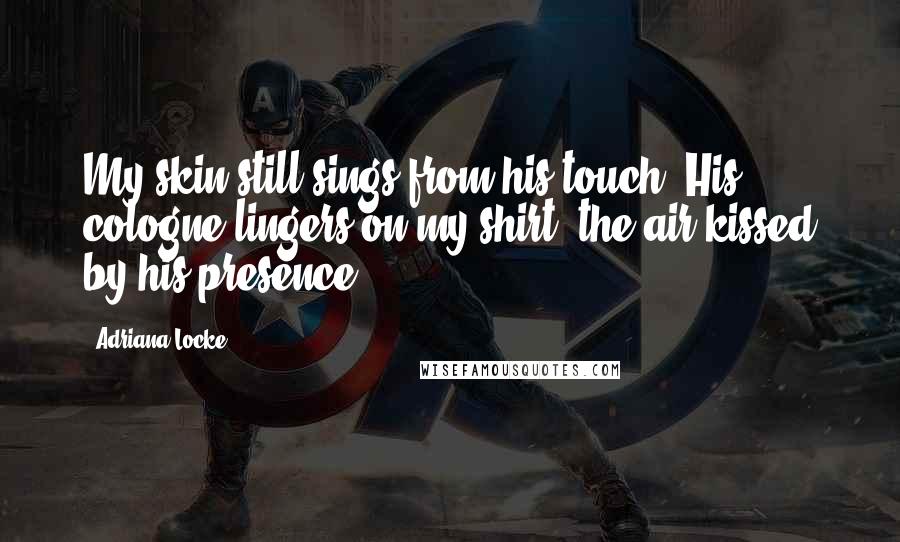 Adriana Locke Quotes: My skin still sings from his touch. His cologne lingers on my shirt, the air kissed by his presence.