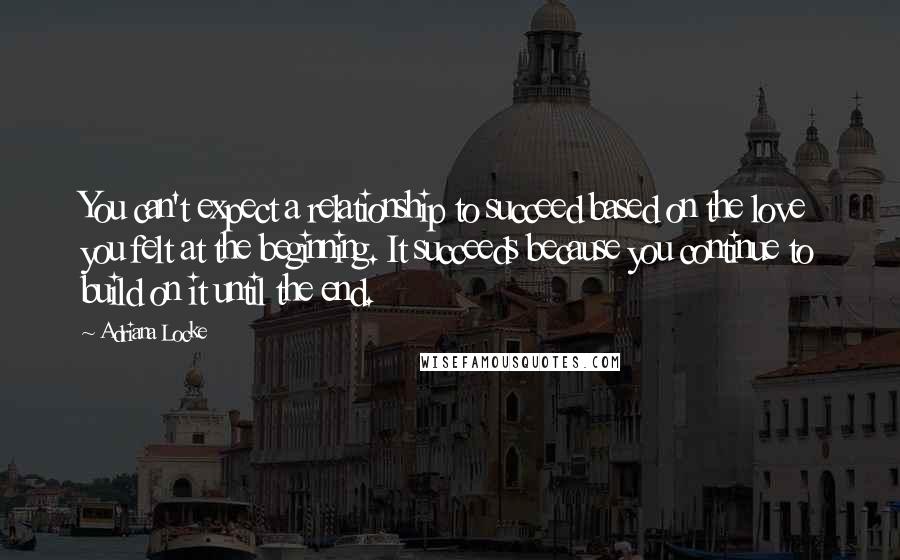 Adriana Locke Quotes: You can't expect a relationship to succeed based on the love you felt at the beginning. It succeeds because you continue to build on it until the end.