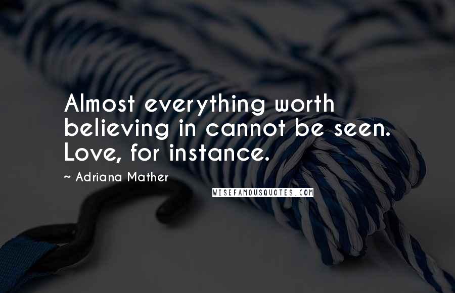 Adriana Mather Quotes: Almost everything worth believing in cannot be seen. Love, for instance.