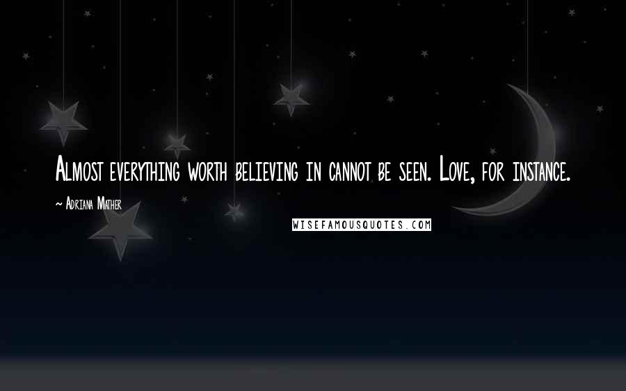 Adriana Mather Quotes: Almost everything worth believing in cannot be seen. Love, for instance.