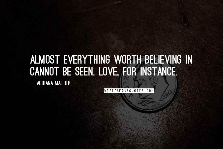 Adriana Mather Quotes: Almost everything worth believing in cannot be seen. Love, for instance.