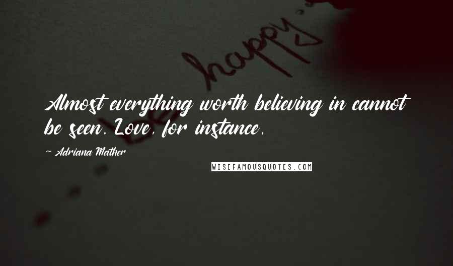 Adriana Mather Quotes: Almost everything worth believing in cannot be seen. Love, for instance.