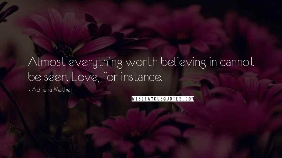 Adriana Mather Quotes: Almost everything worth believing in cannot be seen. Love, for instance.