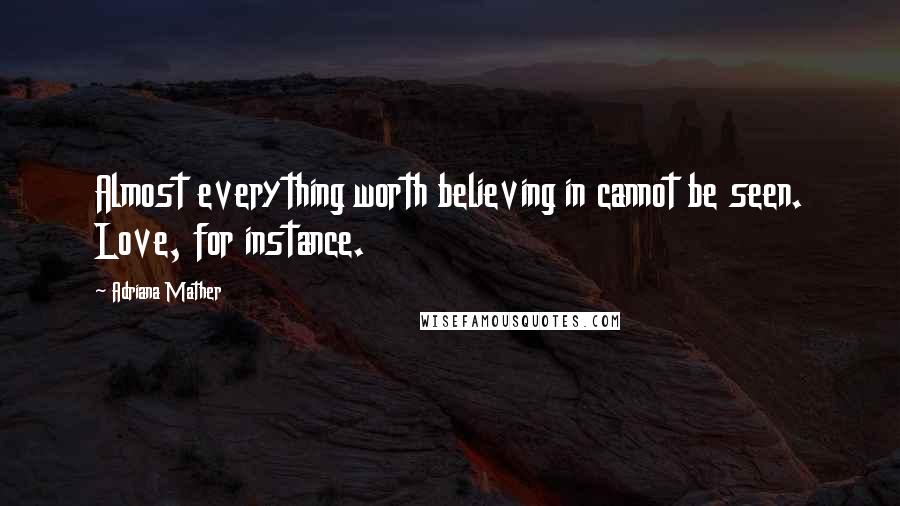 Adriana Mather Quotes: Almost everything worth believing in cannot be seen. Love, for instance.