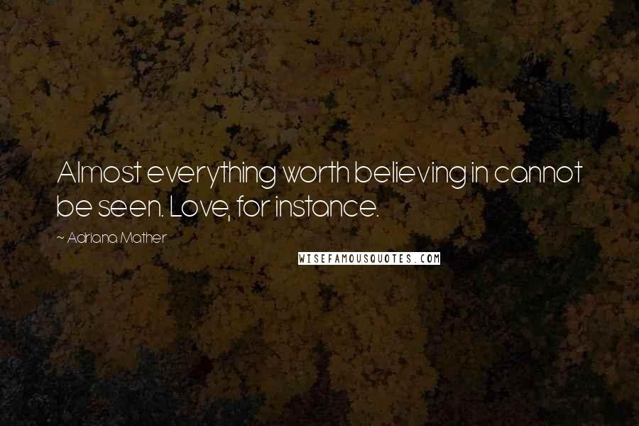 Adriana Mather Quotes: Almost everything worth believing in cannot be seen. Love, for instance.