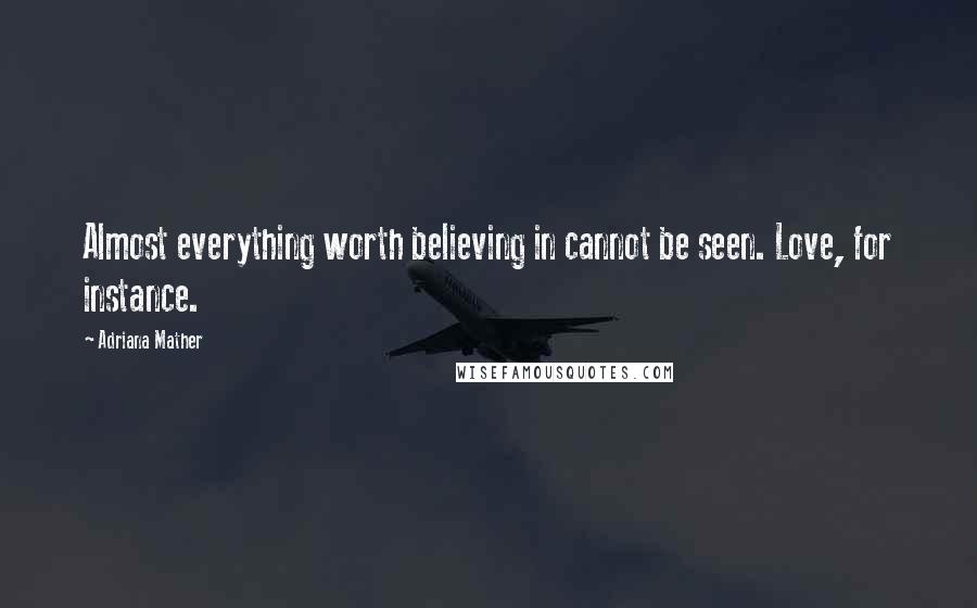 Adriana Mather Quotes: Almost everything worth believing in cannot be seen. Love, for instance.