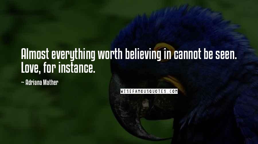 Adriana Mather Quotes: Almost everything worth believing in cannot be seen. Love, for instance.