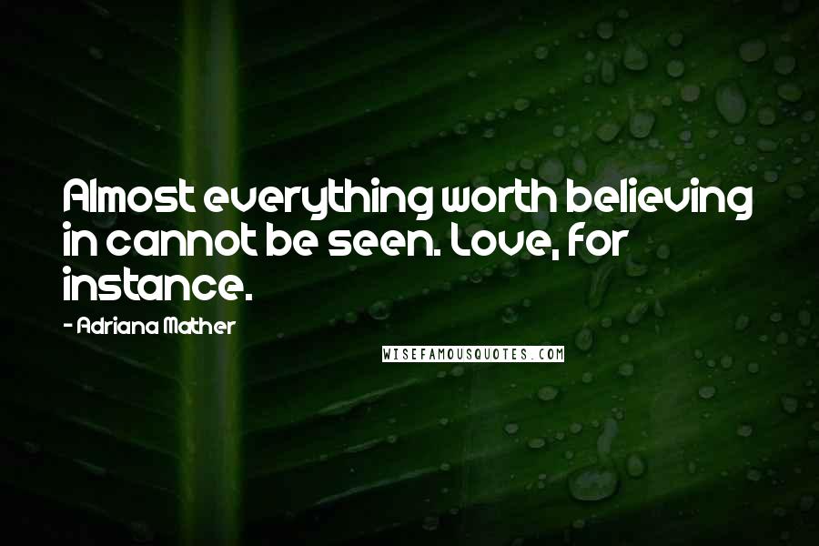 Adriana Mather Quotes: Almost everything worth believing in cannot be seen. Love, for instance.