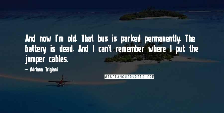 Adriana Trigiani Quotes: And now I'm old. That bus is parked permanently. The battery is dead. And I can't remember where I put the jumper cables.