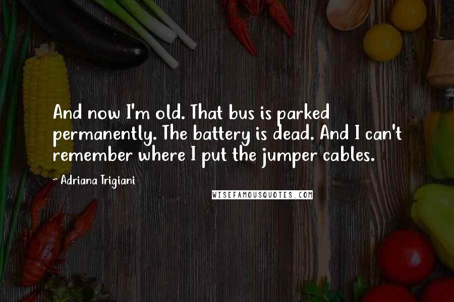 Adriana Trigiani Quotes: And now I'm old. That bus is parked permanently. The battery is dead. And I can't remember where I put the jumper cables.