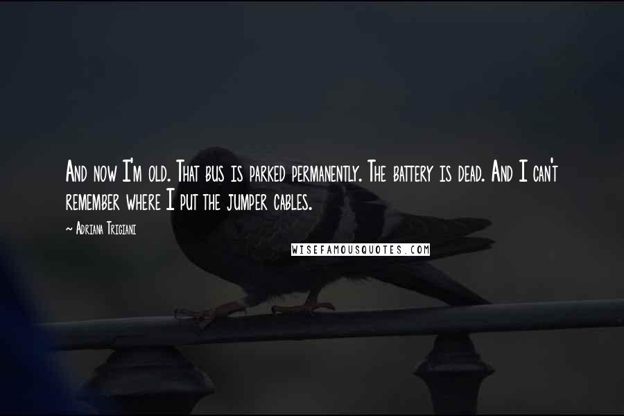 Adriana Trigiani Quotes: And now I'm old. That bus is parked permanently. The battery is dead. And I can't remember where I put the jumper cables.
