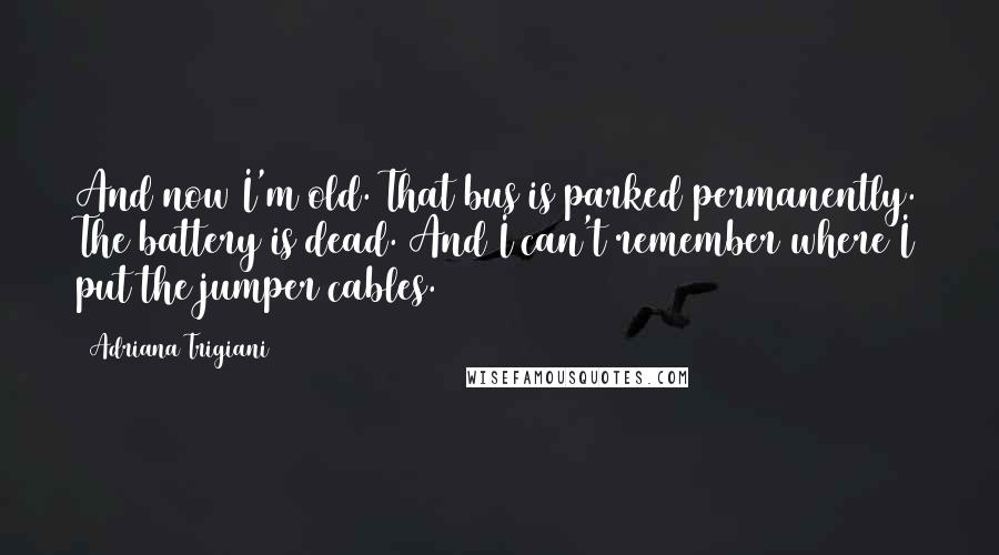 Adriana Trigiani Quotes: And now I'm old. That bus is parked permanently. The battery is dead. And I can't remember where I put the jumper cables.