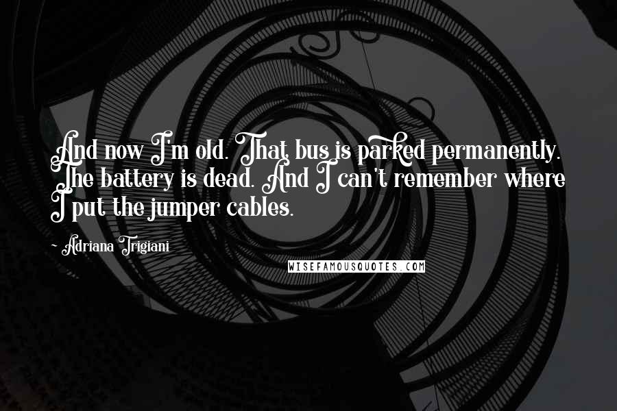 Adriana Trigiani Quotes: And now I'm old. That bus is parked permanently. The battery is dead. And I can't remember where I put the jumper cables.