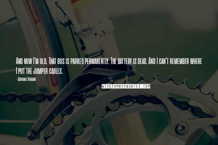 Adriana Trigiani Quotes: And now I'm old. That bus is parked permanently. The battery is dead. And I can't remember where I put the jumper cables.