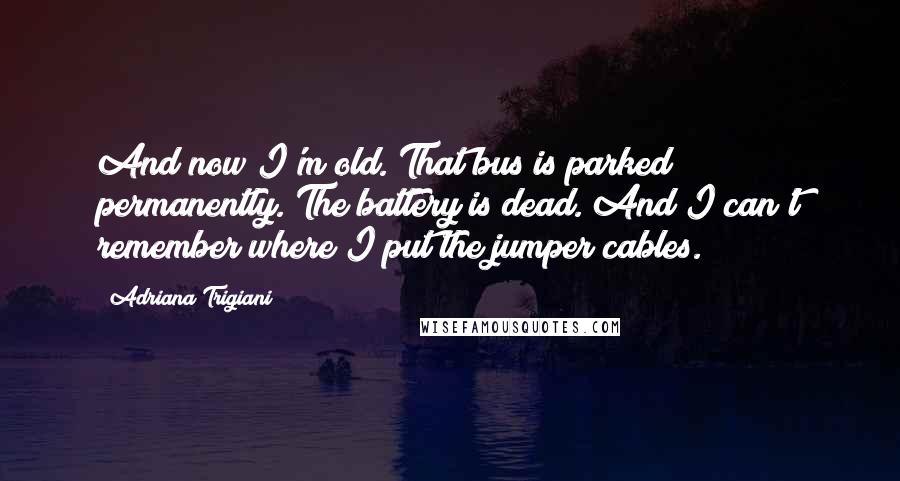 Adriana Trigiani Quotes: And now I'm old. That bus is parked permanently. The battery is dead. And I can't remember where I put the jumper cables.