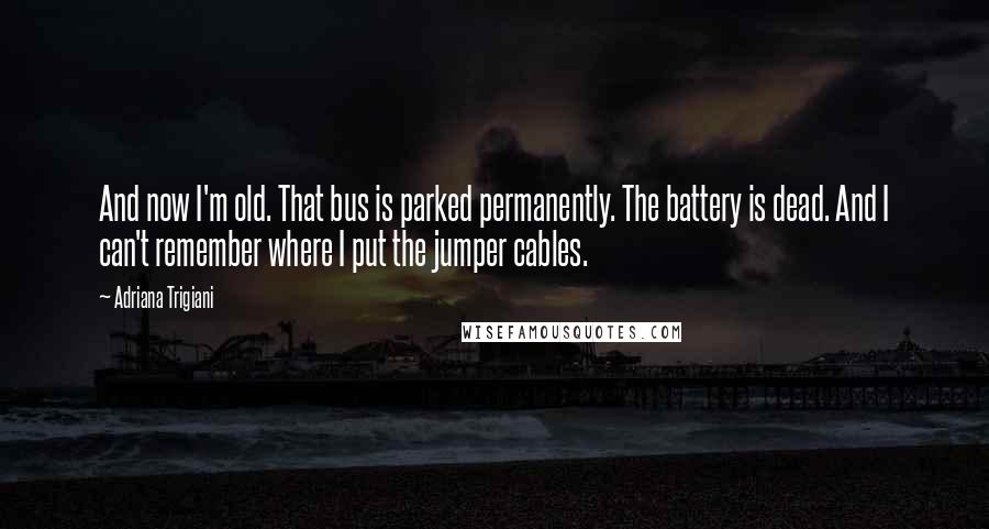 Adriana Trigiani Quotes: And now I'm old. That bus is parked permanently. The battery is dead. And I can't remember where I put the jumper cables.