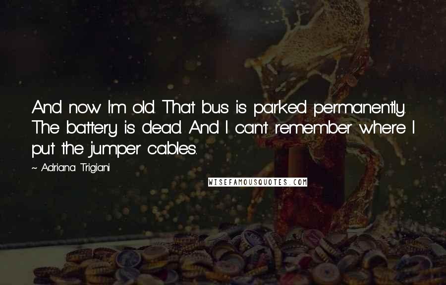 Adriana Trigiani Quotes: And now I'm old. That bus is parked permanently. The battery is dead. And I can't remember where I put the jumper cables.