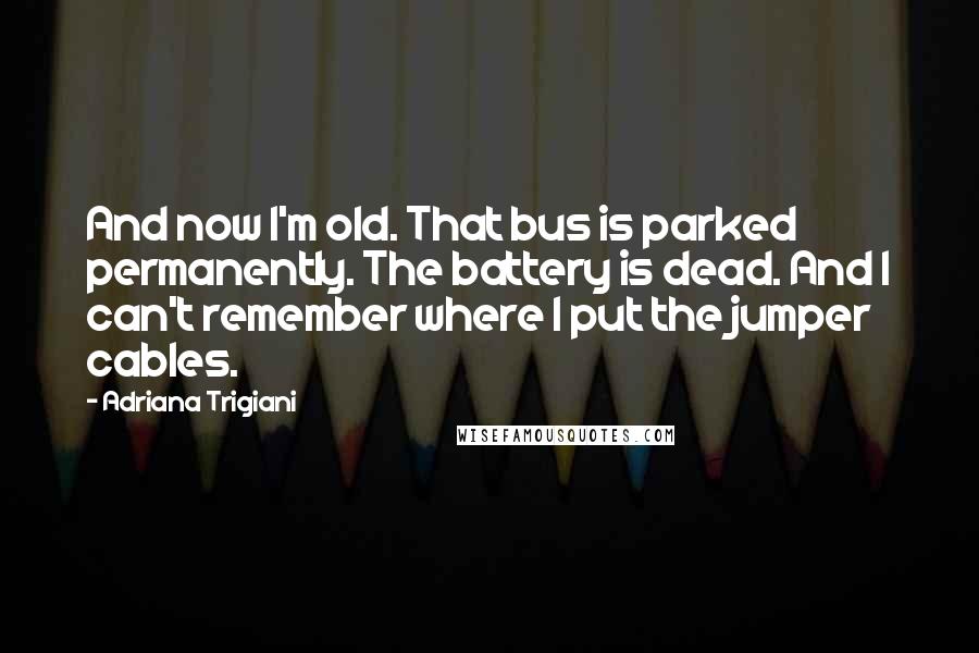 Adriana Trigiani Quotes: And now I'm old. That bus is parked permanently. The battery is dead. And I can't remember where I put the jumper cables.