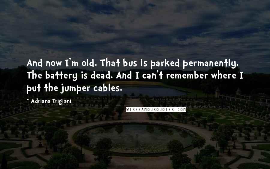 Adriana Trigiani Quotes: And now I'm old. That bus is parked permanently. The battery is dead. And I can't remember where I put the jumper cables.